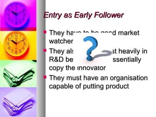 Entry as Early Follower

   They have to be good market
    watcher.
   They also need invest heavily in
    R&D because they essentially
    copy the innovator
   They must have an organisation
    capable of putting product
 