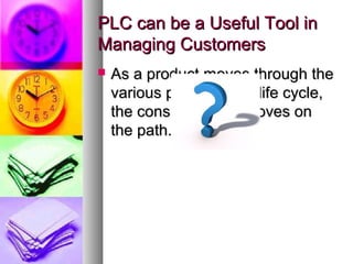 PLC can be a Useful Tool in
Managing Customers
   As a product moves through the
    various phases of its life cycle,
    the consumer also moves on
    the path.
 