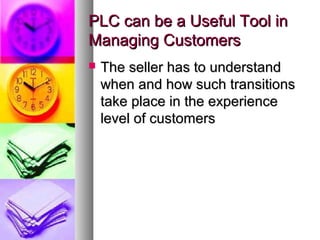 PLC can be a Useful Tool in
Managing Customers
   The seller has to understand
    when and how such transitions
    take place in the experience
    level of customers
 