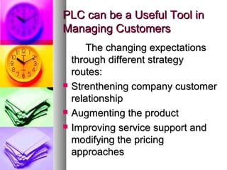 PLC can be a Useful Tool in
Managing Customers
        The changing expectations
    through different strategy
    routes:
   Strenthening company customer
    relationship
   Augmenting the product
   Improving service support and
    modifying the pricing
    approaches
 