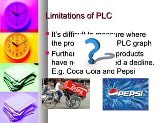 Limitations of PLC

   It’s difficult to measure where
    the product is on its PLC graph
   Furthermore, some products
    have not experienced a decline.
    E.g. Coca Cola and Pepsi
 