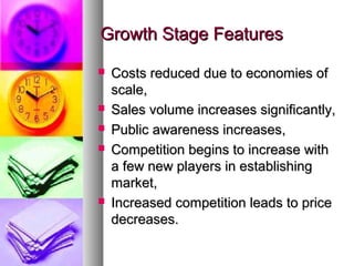 Growth Stage Features
   Costs reduced due to economies of
    scale,
   Sales volume increases significantly,
   Public awareness increases,
   Competition begins to increase with
    a few new players in establishing
    market,
   Increased competition leads to price
    decreases.
 