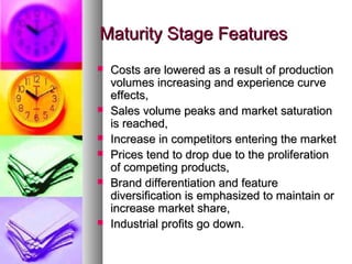 Maturity Stage Features
   Costs are lowered as a result of production
    volumes increasing and experience curve
    effects,
   Sales volume peaks and market saturation
    is reached,
   Increase in competitors entering the market
   Prices tend to drop due to the proliferation
    of competing products,
   Brand differentiation and feature
    diversification is emphasized to maintain or
    increase market share,
   Industrial profits go down.
 