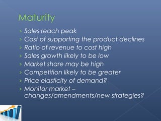›   Sales reach peak
›   Cost of supporting the product declines
›   Ratio of revenue to cost high
›   Sales growth likely to be low
›   Market share may be high
›   Competition likely to be greater
›   Price elasticity of demand?
›   Monitor market –
    changes/amendments/new strategies?
 