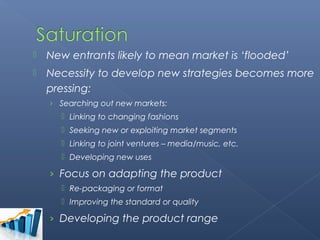    New entrants likely to mean market is ‘flooded’
   Necessity to develop new strategies becomes more
    pressing:
    › Searching out new markets:
       Linking to changing fashions
       Seeking new or exploiting market segments
       Linking to joint ventures – media/music, etc.
       Developing new uses

    › Focus on adapting the product
       Re-packaging or format
       Improving the standard or quality

    › Developing the product range
 