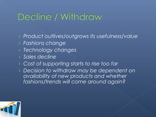 ›   Product outlives/outgrows its usefulness/value
›   Fashions change
›   Technology changes
›   Sales decline
›   Cost of supporting starts to rise too far
›   Decision to withdraw may be dependent on
    availability of new products and whether
    fashions/trends will come around again?
 