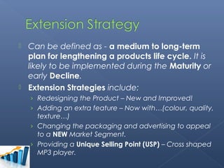  Can be defined as - a medium to long-term
  plan for lengthening a products life cycle. It is
  likely to be implemented during the Maturity or
  early Decline.
 Extension Strategies include:
    › Redesigning the Product – New and Improved!
    › Adding an extra feature – Now with…(colour, quality,
      texture…)
    › Changing the packaging and advertising to appeal
      to a NEW Market Segment.
    › Providing a Unique Selling Point (USP) – Cross shaped
      MP3 player.
 