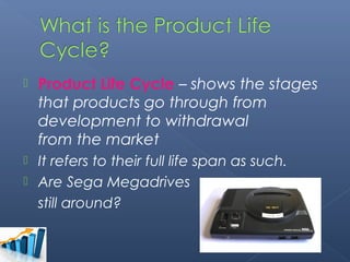    Product Life Cycle – shows the stages
    that products go through from
    development to withdrawal
    from the market
 It refers to their full life span as such.
 Are Sega Megadrives
  still around?
 