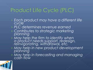 › Each product may have a different life
    cycle
›   PLC determines revenue earned
›   Contributes to strategic marketing
    planning
›   May help the firm to identify when
    a product needs support, redesign,
    reinvigorating, withdrawal, etc.
›   May help in new product development
    planning
›   May help in forecasting and managing
    cash flow
 