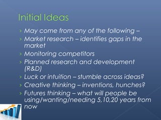 › May come from any of the following –
› Market research – identifies gaps in the
    market
›   Monitoring competitors
›   Planned research and development
    (R&D)
›   Luck or intuition – stumble across ideas?
›   Creative thinking – inventions, hunches?
›   Futures thinking – what will people be
    using/wanting/needing 5,10,20 years from
    now
 
