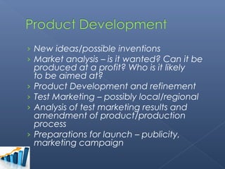 › New ideas/possible inventions
› Market analysis – is it wanted? Can it be
    produced at a profit? Who is it likely
    to be aimed at?
›   Product Development and refinement
›   Test Marketing – possibly local/regional
›   Analysis of test marketing results and
    amendment of product/production
    process
›   Preparations for launch – publicity,
    marketing campaign
 