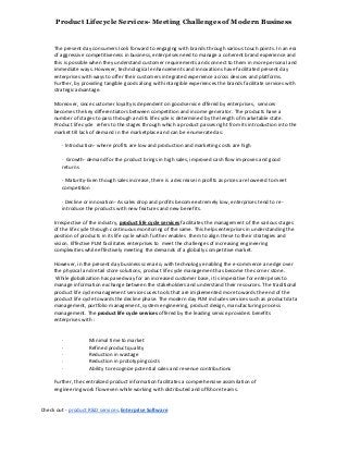 Product Lifecycle Services- Meeting Challenges of Modern Business
The present day consumers look forward to engaging with brands through various touch points. In an era
of aggressive competitiveness in business, enterprises need to manage a coherent brand experience and
this is possible when they understand customer requirements and connect to them in more personal and
immediate ways. However, technological enhancements and innovations have facilitated present day
enterprises with ways to offer their customers integrated experience across devices and platforms.
Further, by providing tangible goods along with intangible experiences the brands facilitate services with
strategic advantage.
Moreover, since customer loyalty is dependent on good service offered by enterprises, services
becomes the key differentiators between competition and income generator. The products have a
number of stages to pass through and its life cycle is determined by the length of marketable state.
Product life cycle refers to the stages through which a product passes right from its introduction into the
market till lack of demand in the marketplace and can be enumerated as:
· Introduction- where profits are low and production and marketing costs are high
· Growth- demand for the product brings in high sales, improved cash flow improves and good
returns
· Maturity-Even though sales increase, there is a decrease in profits as prices are lowered to meet
competition
· Decline or innovation- As sales drop and profits become extremely low, enterprises tend to re-
introduce the products with new features and new benefits.
Irrespective of the industry, product life cycle services facilitates the management of the various stages
of the life cycle through continuous monitoring of the same. This helps enterprises in understanding the
position of products in its life cycle which further enables them to align these to their strategies and
vision. Effective PLM facilitates enterprises to meet the challenges of increasing engineering
complexities while effectively meeting the demands of a globally competitive market.
However, in the present day business scenario, with technology enabling the e-commerce an edge over
the physical and retail store solutions, product life cycle management has become the corner stone.
While globalization has paved way for an increased customer base, it is imperative for enterprises to
manage information exchange between the stakeholders and understand their resources. The traditional
product life cycle management services uses tools that are implemented more towards the end of the
product life cycle towards the decline phase. The modern day PLM includes services such as product data
management, portfolio management, system engineering, product design, manufacturing process
management. The product life cycle services offered by the leading service providers benefits
enterprises with :
· Minimal time to market
· Refined product quality
· Reduction in wastage
· Reduction in prototyping costs
· Ability to recognize potential sales and revenue contributions
Further, the centralized product information facilitates a comprehensive assimilation of
engineering work flow even while working with distributed and offshore teams.
Check out - product R&D services, Enterprise Software
 