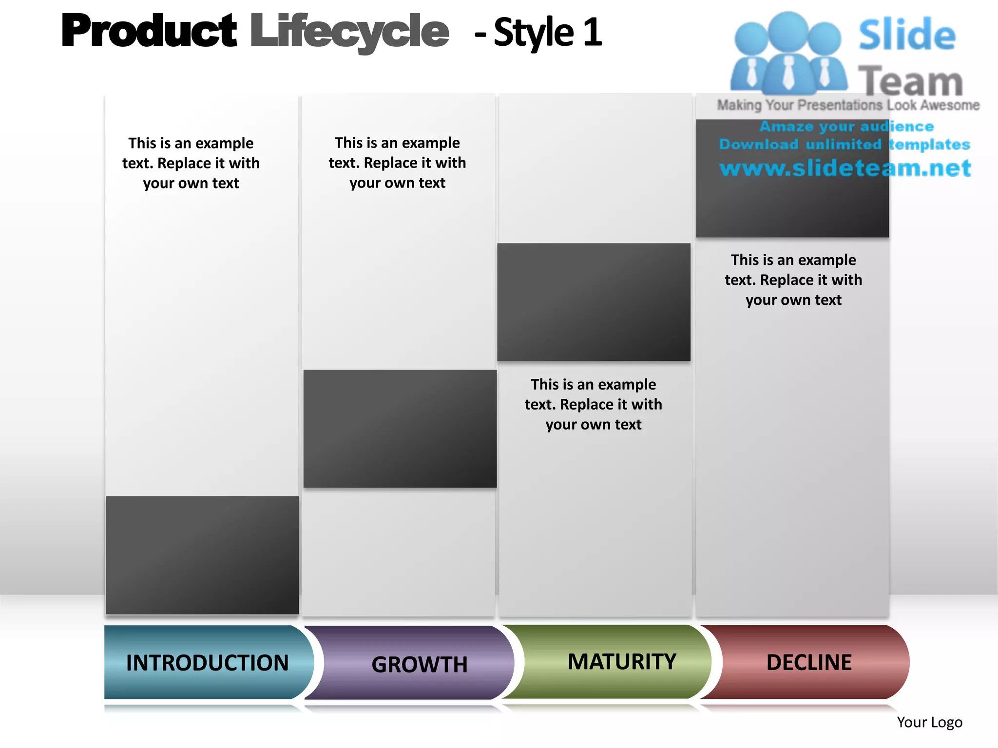Product Lifecycle - Style 1

    This is an example      This is an example
   text. Replace it with   text. Replace it with
      your own text           your own text



                                                                            This is an example
                                                                           text. Replace it with
                                                                              your own text




                                                    This is an example
                                                   text. Replace it with
                                                      your own text




   INTRODUCTION                  GROWTH                  MATURITY                DECLINE

                                                                                                   Your Logo
 