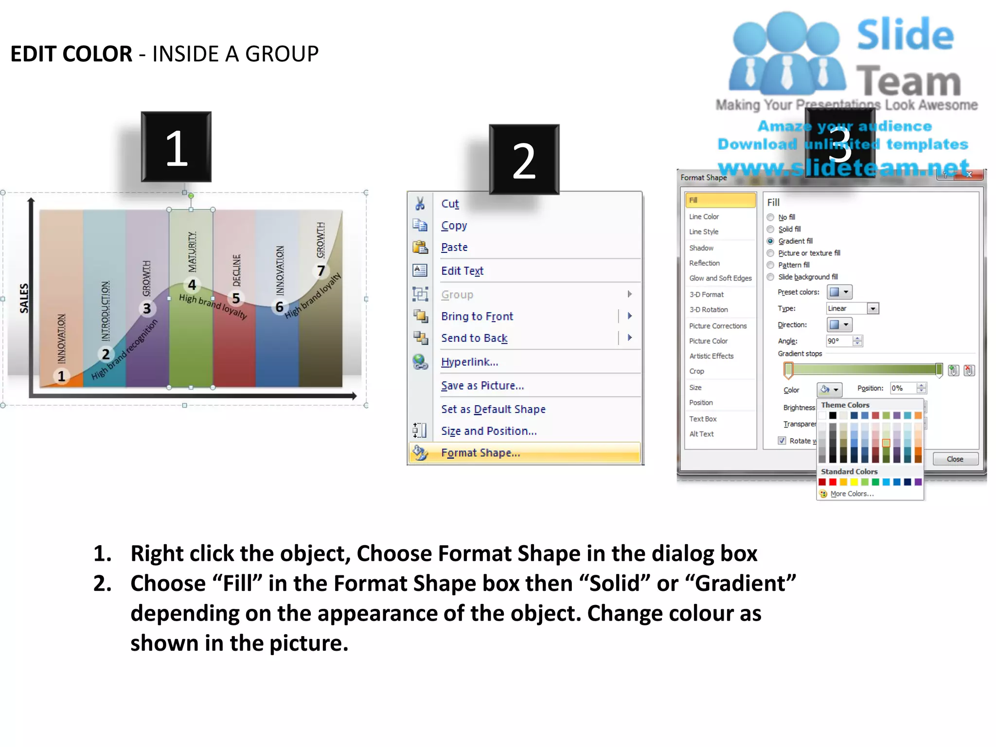 EDIT COLOR - INSIDE A GROUP



             1                                2                              3




       1. Right click the object, Choose Format Shape in the dialog box
       2. Choose “Fill” in the Format Shape box then “Solid” or “Gradient”
          depending on the appearance of the object. Change colour as
          shown in the picture.
 