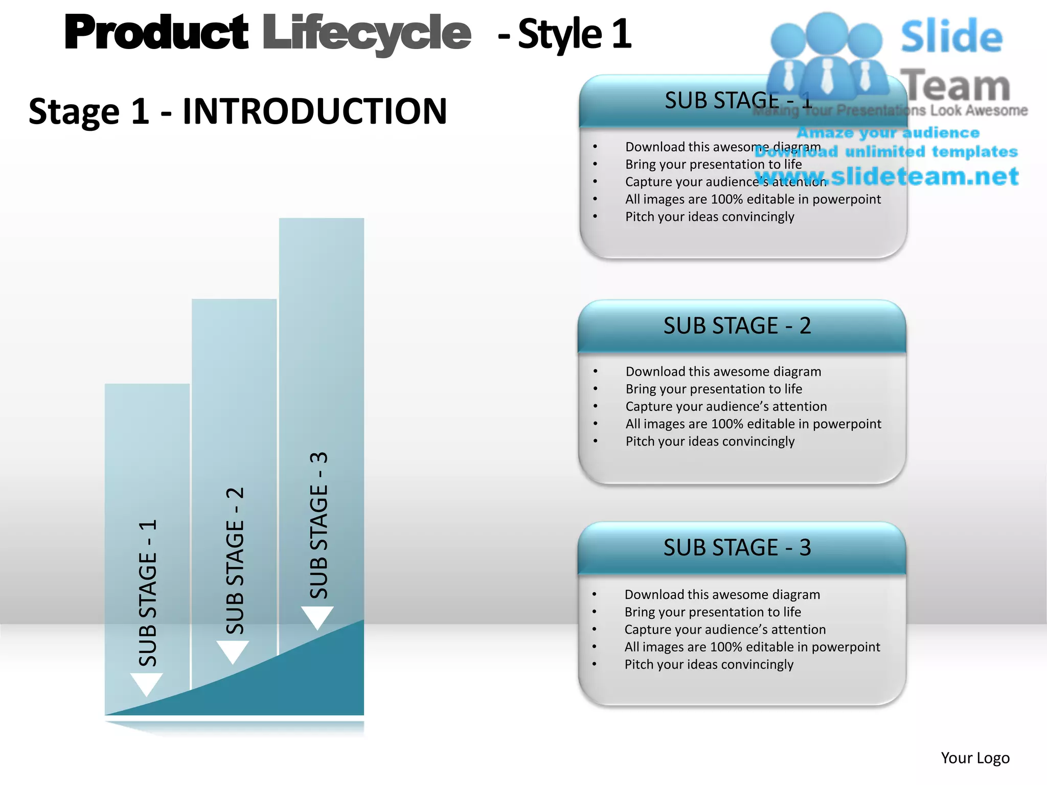 Product Lifecycle - Style 1
                                                               SUB STAGE - 1
Stage 1 - INTRODUCTION
                                                     •   Download this awesome diagram
                                                     •   Bring your presentation to life
                                                     •   Capture your audience’s attention
                                                     •   All images are 100% editable in powerpoint
                                                     •   Pitch your ideas convincingly




                                                               SUB STAGE - 2
                                                     •   Download this awesome diagram
                                                     •   Bring your presentation to life
                                                     •   Capture your audience’s attention
                                                     •   All images are 100% editable in powerpoint
                                                     •   Pitch your ideas convincingly
                                     SUB STAGE - 3
                     SUB STAGE - 2
     SUB STAGE - 1




                                                               SUB STAGE - 3
                                                     •   Download this awesome diagram
                                                     •   Bring your presentation to life
                                                     •   Capture your audience’s attention
                                                     •   All images are 100% editable in powerpoint
                                                     •   Pitch your ideas convincingly




                                                                                                      Your Logo
 