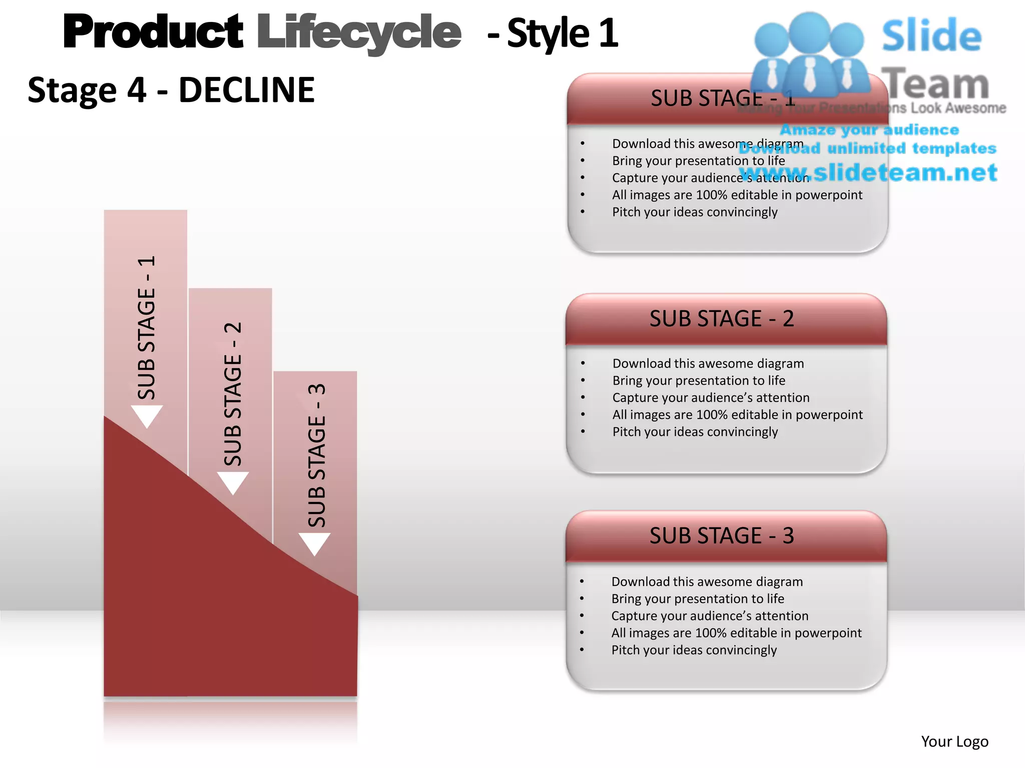 Product Lifecycle - Style 1
Stage 4 - DECLINE                                               SUB STAGE - 1
                                                      •   Download this awesome diagram
                                                      •   Bring your presentation to life
                                                      •   Capture your audience’s attention
                                                      •   All images are 100% editable in powerpoint
                                                      •   Pitch your ideas convincingly
      SUB STAGE - 1




                                                                SUB STAGE - 2
                      SUB STAGE - 2



                                                      •   Download this awesome diagram
                                                      •   Bring your presentation to life
                                      SUB STAGE - 3


                                                      •   Capture your audience’s attention
                                                      •   All images are 100% editable in powerpoint
                                                      •   Pitch your ideas convincingly




                                                                SUB STAGE - 3
                                                      •   Download this awesome diagram
                                                      •   Bring your presentation to life
                                                      •   Capture your audience’s attention
                                                      •   All images are 100% editable in powerpoint
                                                      •   Pitch your ideas convincingly




                                                                                                       Your Logo
 