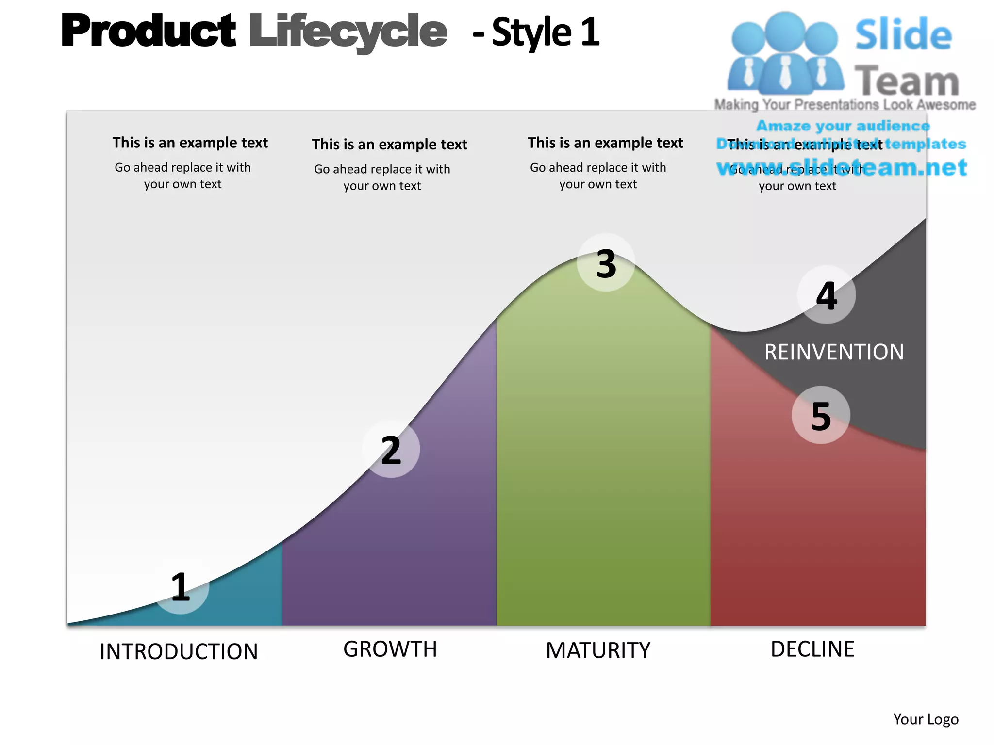 Product Lifecycle - Style 1

  This is an example text    This is an example text    This is an example text    This is an example text
  Go ahead replace it with   Go ahead replace it with   Go ahead replace it with   Go ahead replace it with
       your own text              your own text              your own text              your own text




                                                                   3
                                                                                                  4
                                                                                         REINVENTION

                                                                                                 5
                                        2


           1
 INTRODUCTION                     GROWTH                  MATURITY                        DECLINE

                                                                                                              Your Logo
 