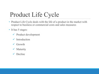 Product Life Cycle
• Product Life Cycle deals with the life of a product in the market with
respect to business or commercial costs and sales measures
• It has 5 stages:
 Product development
 Introduction
 Growth
 Maturity
 Decline
 