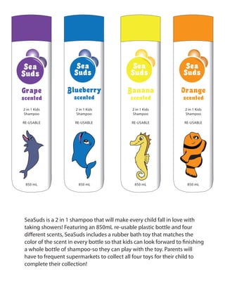 SeaSuds is a 2 in 1 shampoo that will make every child fall in love with
taking showers! Featuring an 850mL re-usable plastic bottle and four
different scents, SeaSuds includes a rubber bath toy that matches the
color of the scent in every bottle so that kids can look forward to finishing
a whole bottle of shampoo-so they can play with the toy. Parents will
have to frequent supermarkets to collect all four toys for their child to
complete their collection!
Sea
Suds
850 mL
2 in 1 Kids
Shampoo
RE-USABLE
Grape
scented
Sea
Suds
850 mL
2 in 1 Kids
Shampoo
RE-USABLE
Blueberry
scented
Sea
Suds
850 mL
2 in 1 Kids
Shampoo
RE-USABLE
Banana
scented
Sea
Suds
850 mL
2 in 1 Kids
Shampoo
RE-USABLE
Orange
scented
 