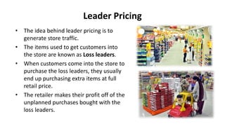 Leader Pricing
• The idea behind leader pricing is to
generate store traffic.
• The items used to get customers into
the store are known as Loss leaders.
• When customers come into the store to
purchase the loss leaders, they usually
end up purchasing extra items at full
retail price.
• The retailer makes their profit off of the
unplanned purchases bought with the
loss leaders.
 