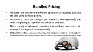 Bundled Pricing
• Products that have several different options or accessories available
are sold using bundled pricing.
• Instead of a consumer having to purchase each item separately, the
items are packaged together and priced as one item.
• This is usually at a discount than what it would have been priced at
when purchasing each item separately.
• Ex: Cars/ Bikes: When you are purchasing a new car/bike, you can get extra features
by bundling them with the car when you purchase it instead of purchasing them later
 