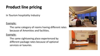 Product line pricing
In Tourism hospitality Industry
Example:
The same category of rooms having different rates
because of Amenities and facilities.
Example:
The same sightseeing place experienced by
different package rates because of optional
services or luxuries.
 