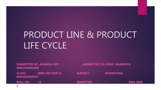 PRODUCT LINE & PRODUCT
LIFE CYCLE
SUBMITTED BY: APARNA ROY SUBMITTED TO: PROF. NAMRATA
MIRCHANDANI
CLASS: MBA SECTION A SUBJECT: MARKETING
MANAGEMENT
ROLL NO.: 15 SEMESTER: MBA SEM
2
 