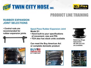 RUBBER EXPANSION
JOINT SELECTIONS
• Control rods are
recommended for
rubber expansion joints
Spool Piece Rubber Expansion Joint
Model S1
• Hand built to your specifications
of movement, size and PSI.
• TCH also has stock units available
PRODUCT LINE TRAINING
Retaining Rings
Galvanized
SS 304 and 316
are available
Can meet the Buy American Act
or complete domestic product
 