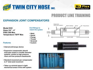 Model EXC
Sizes 3/4” - 4”
PSIG 200 Max
Temperature 750ºF Max
EXPANSION JOINT COMPENSATORS
PRODUCT LINE TRAINING
End fittings to
match the system
• Weld
• Sweat
• Flange
• Thread
• Grooved
• Custom
Features
• Internal anti-torque device
• Expansion compensator absorb
axial pipe motion in smaller diameter
systems, similar to high pressure
risers and low pressure baseboards
• Standard movement per compensator
is 2” total axial movement
• Takes up minimal space in tight
mechanical areas in-line with system
 