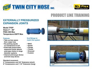 Model TFEP
Sizes 3” - 48”
PSIG 300 Max
Temperature 650ºF Max
Features
• Take up less space
than a pipe loop
• No packing equals
no maintenance at all
• Externally pressurized
expansion joints absorb
axial pipe motion in large
diameter systems
• Internal anti-torque device
and limit stop device
Standard movement:
4” Compression and 3/4” Extension (short)
8” Compression and 1 1/2” Extension (long)
EXTERNALLY PRESSURIZED
EXPANSION JOINTS
PRODUCT LINE TRAINING
End fittings to
match the system
• Weld
• Sweat
• Flange
• Thread
• Grooved
• Custom
 