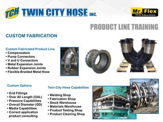 CUSTOM FABRICATION
Custom Fabricated Product Line
• Compensators
• Pump Connectors
• V and U Connectors
• Metal Expansion Joints
• Rubber Expansion Joints
• Flexible Braided Metal Hose
Custom Options
• End Fittings
• Over All Length (OAL)
• Pressure Capabilities
• Overall Diameter (OD)
• Media Capabilities
• Correct application
product consulting
PRODUCT LINE TRAINING
Twin City Hose Capabilities
• Welding Shop
• Fabrication Shop
• Stock Warehouse
• Materials Warehouse
• Product Testing Shop
• Product Cleaning Shop
 