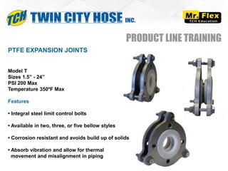 PTFE EXPANSION JOINTS
Model T
Sizes 1.5” - 24”
PSI 200 Max
Temperature 350ºF Max
Features
• Integral steel limit control bolts
• Available in two, three, or five bellow styles
• Corrosion resistant and avoids build up of solids
• Absorb vibration and allow for thermal
movement and misalignment in piping
PRODUCT LINE TRAINING
 