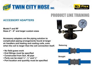 ACCESSORY ADAPTERS
Model F and RF
Sizes 2” - 8” and larger custom sizes
Accessory adapters are the piping solution to
complicated piping arrangements found at larger
air handlers and heating and cooling coils, even
when the coil is larger than the coil connection itself.
• No field guess work
• End fittings must be specified
• Constructed from Sch. 40 pipe
• Ports can be sized ¼”, ½” and ¾”
• Port location and quantity must be specified
PRODUCT LINE TRAINING
Reducing
Straight
 