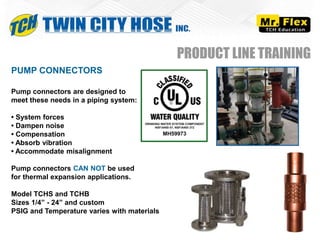 PUMP CONNECTORS
Pump connectors are designed to
meet these needs in a piping system:
• System forces
• Dampen noise
• Compensation
• Absorb vibration
• Accommodate misalignment
Pump connectors CAN NOT be used
for thermal expansion applications.
Model TCHS and TCHB
Sizes 1/4” - 24” and custom
PSIG and Temperature varies with materials
PRODUCT LINE TRAINING
 