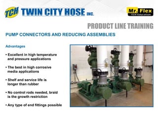 PUMP CONNECTORS AND REDUCING ASSEMBLIES
Advantages
• Excellent in high temperature
and pressure applications
• The best in high corrosive
media applications
• Shelf and service life is
longer than rubber
• No control rods needed, braid
is the growth restriction
• Any type of end fittings possible
PRODUCT LINE TRAINING
 