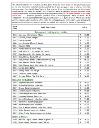 This list does not show you everything we stock. Some items, like frozen foods, and delicate, fragile goods
do not lend themselves easily to being transported. But it does give you an idea of what we have. We
welcome orders from outside Cape Town, so drop us a line if you need something on the list, or even
something that's not on the list, and we'll get it to you once we've received your payment. Goods are listed
subject to availability. Availability and prices may change without notice. The latest additions to our range
are in RED.           Electronic payments should be made to Main Ingredient - ABSA, Sea Point - A/c #
4060506030 - Branch code 630309 and the payment advice sent to us by fax or email. All orders are to be
paid for in advance, before delivery will be made. We are happy to quote for transport and/or postage and
packaging. Current counter to counter postage and packing rates are listed at the end of the price list.

Stock
                                       Stock Description                                           Price
Code

                               Baking and cooking aids, pastes
0518    Agar agar (China Grass) 10 gm                                                          R     20.00
0921    Coconut, flaked 100 gm                                                                 R     15.00
0032    Fish Sauce 60ml                                                                        R     15.00
0500    Leaf Gelatine 25 gm 10 sheets                                                          R     30.00
0365    Molasses 400g                                                                          R     30.00
0327    Passata Tomato puree 700g                                                              R     25.00
0347    Rice, Arborio, 1 kg, Italian, for risotto                                              R     65.00
0747    Rice, Carnaroli, 1Kg, Italian, for risotto                                             R     65.00
0624    Rice, Chinese Black, 500 gm                                                            R     30.00
0855    Rice, Montsia Bomba Extra Seleccion bag 1Kg                                            R    190.00
0853    Rice, Montsia Paella, 500 gm                                                           R     35.00
0804    Rice, Vialone Nano, 1Kg, Italian, for risotto                                          R     65.00
0232    Sambal Oelek 227gm                                                                     R     25.00
0067    Shrimp Paste Thai 100 gm                                                               R     25.00
0710    Tamarind Paste, 227gm                                                                  R     25.00
1467    Verjuice 750 ml, The Drift Farm                                                        R     50.00

Balsamic Reductions
0055    Raspberry Balsamic reduction                                                           R     50.00
0056    Granadilla Balsamic reduction                                                          R     50.00
0057    Orange Balsamic reduction                                                              R     50.00
0058    Lemon Balsamic reduction                                                               R     50.00
0061    Green Pepper Balsamic Reduction                                                        R     50.00
0062    Lavender Balsamic Reduction                                                            R     50.00
1299    Hot chilli balsamic reduction, Italian                                                 R     95.00
1645    Italian Red Balsamic reduction                                                         R     95.00
1300    Italian Fig balsamic reduction                                                         R     95.00
0898    Pear & walnut balsamic reduction, Italian                                              R     95.00
1125    White Balsamic reduction, Italian                                                      R     95.00
0897    White Truffle Balsamic reduction, Italian                                              R    110.00

Beans & Pulses
0020    Haricots Lingots, Beans cooked in goose fat                                            R    110.00
1796    Beans, Green flageolet, dried, 500 gm                                                  R     55.00
 