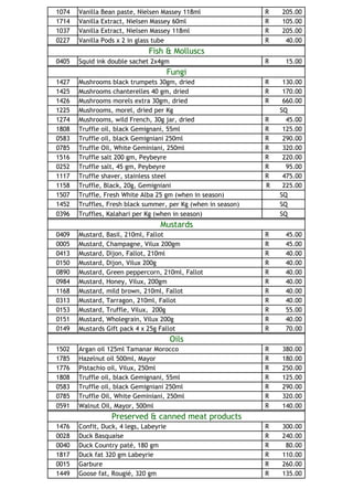 1074   Vanilla   Bean paste, Nielsen Massey 118ml              R   205.00
1714   Vanilla   Extract, Nielsen Massey 60ml                  R   105.00
1037   Vanilla   Extract, Nielsen Massey 118ml                 R   205.00
0227   Vanilla   Pods x 2 in glass tube                        R    40.00
                                Fish & Molluscs
0405   Squid ink double sachet 2x4gm                           R    15.00
                                        Fungi
1427   Mushrooms black trumpets 30gm, dried                    R    130.00
1425   Mushrooms chanterelles 40 gm, dried                     R    170.00
1426   Mushrooms morels extra 30gm, dried                      R    660.00
1225   Mushrooms, morel, dried per Kg                              SQ
1274   Mushrooms, wild French, 30g jar, dried                  R     45.00
1808   Truffle oil, black Gemignani, 55ml                      R    125.00
0583   Truffle oil, black Gemigniani 250ml                     R    290.00
0785   Truffle Oil, White Geminiani, 250ml                     R    320.00
1516   Truffle salt 200 gm, Peybeyre                           R    220.00
0252   Truffle salt, 45 gm, Peybeyre                           R     95.00
1117   Truffle shaver, stainless steel                         R    475.00
1158   Truffle, Black, 20g, Gemigniani                         R    225.00
1507   Truffle, Fresh White Alba 25 gm (when in season)            SQ
1452   Truffles, Fresh black summer, per Kg (when in season)       SQ
0396   Truffles, Kalahari per Kg (when in season)                  SQ
                                    Mustards
0409   Mustard, Basil, 210ml, Fallot                           R    45.00
0005   Mustard, Champagne, Vilux 200gm                         R    45.00
0413   Mustard, Dijon, Fallot, 210ml                           R    40.00
0150   Mustard, Dijon, Vilux 200g                              R    40.00
0890   Mustard, Green peppercorn, 210ml, Fallot                R    40.00
0984   Mustard, Honey, Vilux, 200gm                            R    40.00
1168   Mustard, mild brown, 210ml, Fallot                      R    40.00
0313   Mustard, Tarragon, 210ml, Fallot                        R    40.00
0153   Mustard, Truffle, Vilux, 200g                           R    55.00
0151   Mustard, Wholegrain, Vilux 200g                         R    40.00
0149   Mustards Gift pack 4 x 25g Fallot                       R    70.00
                                        Oils
1502   Argan oil 125ml Tamanar Morocco                         R   380.00
1785   Hazelnut oil 500ml, Mayor                               R   180.00
1776   Pistachio oil, Vilux, 250ml                             R   250.00
1808   Truffle oil, black Gemignani, 55ml                      R   125.00
0583   Truffle oil, black Gemigniani 250ml                     R   290.00
0785   Truffle Oil, White Geminiani, 250ml                     R   320.00
0591   Walnut Oil, Mayor, 500ml                                R   140.00
                    Preserved & canned meat products
1476   Confit, Duck, 4 legs, Labeyrie                          R   300.00
0028   Duck Basquaise                                          R   240.00
0040   Duck Country paté, 180 gm                               R    80.00
1817   Duck fat 320 gm Labeyrie                                R   110.00
0015   Garbure                                                 R   260.00
1449   Goose fat, Rougié, 320 gm                               R   135.00
 