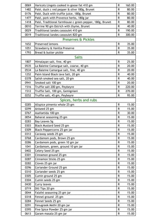 0069   Haricots Lingots cooked in goose fat 410 gm                R   160.00
1482   Paté, duck c red pepper & olive 180g, Brunet               R    80.00
0176   Paté, Duck with truffle juice, 180g, Brunet                R    80.00
1477   Paté, pork with Provence herbs, 180g jar                   R    80.00
1418   Paté, Traditional farmhouse c green pepper, 180g, Brunet   R    80.00
0010   Terrine 90 gm Ostrich with thyme, Brunet                   R    40.00
0029   Traditional landes cassoulet 410 gm                        R   190.00
0019   Traditional landes cassoulet 820 gm                        R   300.00
                           Preserves & Pickles
1652   Preserved lemons                                           R    35.00
1051   Strawberry & Vanilla Preserve                              R    35.00
1793   Bread & butter pickle                                      R    35.00
                                       Salts
1807   Himalayan salt, fine, 40 gm                                R    25.00
0535   La Baleine Camargue salt, coarse, 40 gm                    R    20.00
0534   La Baleine Camargue salt, fine, 40 gm                      R    20.00
1252   Palm Island Black lava Salt, 20 gm                         R    40.00
0378   Salish smoked sea salt, 20 gm                              R    40.00
0941   Smoked salt 100 gm                                         R    20.00
1516   Truffle salt 200 gm, Peybeyre                              R   220.00
1512   Truffle Salt, 100 gm, Gemigniani                           R   270.00
0252   Truffle salt, 45 gm, Peybeyre                              R    95.00
                         Spices, herbs and rubs
0285   Allspice pimento whole 25 gm                               R    15.00
0299   Aniseed 25 gm                                              R    15.00
0767   Asafoetida 100 gm                                          R    30.00
0054   Baharat seasoning 25 gm                                    R    15.00
0283   Bay Leaves 5g                                              R    15.00
0303   Black Mustard Seed 25 gm                                   R    15.00
0309   Black Peppercorns 25 gm jar                                R    15.00
0312   Caraway seeds 25 gm                                        R    15.00
0768   Cardamom pods, Brown 25 gm                                 R    15.00
0286   Cardamom pods, green 10 gm jar                             R    15.00
1041   Cardamom, green, ground 10 gm jar                          R    15.00
0402   Celery Seed 25 gm                                          R    15.00
0301   Cinnamon ground 25 gm                                      R    15.00
0287   Cinnamon Sticks 25 gm                                      R    15.00
0282   Cloves 25 gm jar                                           R    15.00
0296   Coriander Ground 25 gm                                     R    15.00
0310   Coriander seeds 25 gm                                      R    15.00
0305   Cumin ground 25 gm                                         R    15.00
0304   Cumin seeds 25 gm                                          R    15.00
0430   Curry leaves                                               R    15.00
0719   Dill Tips 20 gm                                            R    15.00
0044   Falafel seasoning 25 gm jar                                R    15.00
0318   Fennel ground 25 gm                                        R    15.00
0284   Fennel Seeds 25 gm                                         R    15.00
0291   Fenugreek Methi 20 gm jar                                  R    15.00
0395   Five Spice Powder 25 gm jar                                R    15.00
0613   Garam masala 25 gm jar                                     R    15.00
 