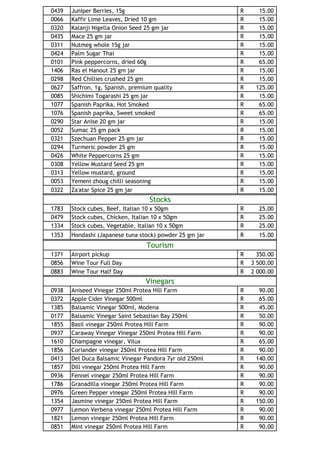 0439   Juniper Berries, 15g                              R     15.00
0066   Kaffir Lime Leaves, Dried 10 gm                   R     15.00
0320   Kalanji Nigella Onion Seed 25 gm jar              R     15.00
0435   Mace 25 gm jar                                    R     15.00
0311   Nutmeg whole 15g jar                              R     15.00
0424   Palm Sugar Thai                                   R     15.00
0101   Pink peppercorns, dried 60g                       R     65.00
1406   Ras el Hanout 25 gm jar                           R     15.00
0298   Red Chillies crushed 25 gm                        R     15.00
0627   Saffron, 1g, Spanish, premium quality             R    125.00
0085   Shichimi Togarashi 25 gm jar                      R     15.00
1077   Spanish Paprika, Hot Smoked                       R     65.00
1076   Spanish paprika, Sweet smoked                     R     65.00
0290   Star Anise 20 gm jar                              R     15.00
0052   Sumac 25 gm pack                                  R     15.00
0321   Szechuan Pepper 25 gm jar                         R     15.00
0294   Turmeric powder 25 gm                             R     15.00
0426   White Peppercorns 25 gm                           R     15.00
0308   Yellow Mustard Seed 25 gm                         R     15.00
0313   Yellow mustard, ground                            R     15.00
0053   Yemeni zhoug chilli seasoning                     R     15.00
0322   Za'atar Spice 25 gm jar                           R     15.00
                                   Stocks
1783   Stock cubes, Beef, Italian 10 x 50gm              R     25.00
0479   Stock cubes, Chicken, Italian 10 x 50gm           R     25.00
1334   Stock cubes, Vegetable, Italian 10 x 50gm         R     25.00
1353   Hondashi (Japanese tuna stock) powder 25 gm jar   R     15.00
                                  Tourism
1371   Airport pickup                                    R     350.00
0856   Wine Tour Full Day                                R   3 500.00
0883   Wine Tour Half Day                                R   2 000.00
                                  Vinegars
0938   Aniseed Vinegar 250ml Protea Hill Farm            R     90.00
0372   Apple Cider Vinegar 500ml                         R     65.00
1385   Balsamic Vinegar 500ml, Modena                    R     45.00
0177   Balsamic Vinegar Saint Sebastian Bay 250ml        R     50.00
1855   Basil vinegar 250ml Protea Hill Farm              R     90.00
0937   Caraway Vinegar Vinegar 250ml Protea Hill Farm    R     90.00
1610   Champagne vinegar, Vilux                          R     65.00
1856   Coriander vinegar 250ml Protea Hill Farm          R     90.00
0413   Del Duca Balsamic Vinegar Pandora 7yr old 250ml   R    140.00
1857   Dill vinegar 250ml Protea Hill Farm               R     90.00
0936   Fennel vinegar 250ml Protea Hill Farm             R     90.00
1786   Granadilla vinegar 250ml Protea Hill Farm         R     90.00
0976   Green Pepper vinegar 250ml Protea Hill Farm       R     90.00
1354   Jasmine vinegar 250ml Protea Hill Farm            R    150.00
0977   Lemon Verbena vinegar 250ml Protea Hill Farm      R     90.00
1821   Lemon vinegar 250ml Protea Hill Farm              R     90.00
0851   Mint vinegar 250ml Protea Hill Farm               R     90.00
 