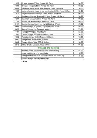 1822   Orange vinegar 250ml Protea Hill Farm                                      R    90.00
    1858   Oregano vinegar 250ml Protea Hill Farm                                     R    90.00
    0904   Provence herbs white wine vinegar 250ml 7% Fallot                          R    70.00
    1787   Raspberry Balsamic vinegar 10 year barrel matured 250ml Protea Hill Farm   R   150.00
    1820   Raspberry merlot vinegar 250ml Protea Hill Farm                            R    90.00
    1414   Raspberry Vinegar 3 year old 250ml Protea Hill Farm                        R    90.00
    1859   Rosemary vinegar 250ml Protea Hill Farm                                    R    90.00
    1349   Shallot red wine vinegar 500ml 7% Fallot                                   R    80.00
    0471   Sherry vinegar, Capirete, 4 yr old solera 375ml                            R    70.00
    0668   Sherry vinegar, Capirete, 8 yr old solera 375ml                            R    80.00
    0827   Sherry Vinegar, La Espanola 500ml                                          R    75.00
    1189   Tarragon Vinegar, Vilux 500ml                                              R    65.00
    1861   Thyme vinegar 250ml Protea Hill Farm                                       R    90.00
    1002   Tomato vinegar 250ml Protea Hill Farm                                      R    90.00
    0003   Vinegar Red Wine 500ml, Italian                                            R    30.00
    0002   Vinegar White Wine 500ml, Italian                                          R    30.00
    0048   White Truffle vinegar, Vilux 500ml                                         R    95.00
                                   Postage and Packing
           Ordinary parcel (counter to counter) for the first kg                      R    45.00
           for each additional kg or part of a kg                                     R    10.00
           Econoparcel smaller than 458x324x100mm and under 1kg                       R    35.00
           Courier charges are subject to quote
.          E&OE
 