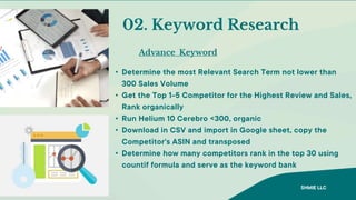 Advance Keyword
02. Keyword Research
• Determine the most Relevant Search Term not lower than
300 Sales Volume
• Get the Top 1-5 Competitor for the Highest Review and Sales,
Rank organically
• Run Helium 10 Cerebro <300, organic
• Download in CSV and import in Google sheet, copy the
Competitor's ASIN and transposed
• Determine how many competitors rank in the top 30 using
countif formula and serve as the keyword bank
SHMIE LLC
 