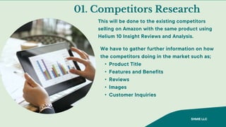 01. Competitors Research
This will be done to the existing competitors
selling on Amazon with the same product using
Helium 10 Insight Reviews and Analysis.
We have to gather further information on how
the competitors doing in the market such as;
• Product Title
• Features and Benefits
• Reviews
• Images
• Customer Inquiries
SHMIE LLC
 