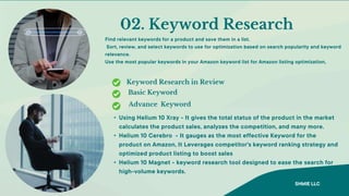 Basic Keyword
Advance Keyword
02. Keyword Research
Find relevant keywords for a product and save them in a list.
Sort, review, and select keywords to use for optimization based on search popularity and keyword
relevance.
Use the most popular keywords in your Amazon keyword list for Amazon listing optimization,
Keyword Research in Review
• Using Helium 10 Xray - It gives the total status of the product in the market
calculates the product sales, analyzes the competition, and many more.
• Helium 10 Cerebro - It gauges as the most effective Keyword for the
product on Amazon, It Leverages competitor's keyword ranking strategy and
optimized product listing to boost sales
• Helium 10 Magnet - keyword research tool designed to ease the search for
high-volume keywords.
SHMIE LLC
 