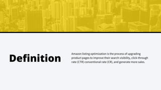 Amazon listing optimization is the process of upgrading
product pages to improve their search visibility, click-through
rate (CTR) conventional rate (CR), and generate more sales.
Definition
 