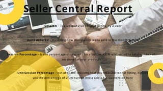 Seller Central Report
Session – is a unique visit to your listing by a user
Units ordered – meaning how many units were sold in the month period
Session Percentage – is the percentage of sessions for a SKU or ASIN relative to the total number of
sessions for your products
Unit Session Percentage – out of all the sessions that you received to that listing, it gives
you the percentage of visits turned into a sale a.k.a. Conversion Rate
 