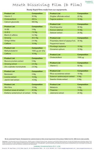 Mouth Dissolving Film (D Film)
encapsulation solutions
We do customized Projects / Development for customer based on their annual requirement of the product. Pellets from 50 - 2500 micron sizes possible.
Disclaimer : This information and our technical advice - whether verbal, in writing or by way of trials - are given in good faith but without warranty, and this also applies where proprietary rights of third
parties are involved. Our advice does not release you from the obligation to verify the information currently provided - especially that contained in our safety data and technical information sheets - and
to test our products as to their suitability for the intended processes and uses. The application, use and processing our products and the products manufactured by you on the basis of our technical
advice are beyond our control and, therefore, entirely your own responsibility.
Survey No. 146, Vasai Phata Jn., N.H.8, Pelhar, Vasai (E) - 401 208, Maharashtra, INDIA. | Tel.: +91-22 -30018915 - 98 | E-mail: sales@umangpharmatech.com | www.umangpharmaceuticals.com
Product List
Zingiber officinale extract
Fagonia arabica
Composition
25 Mg
10 Mg
Product List
Shankhapushpi
Acocus calamus
Satavari extract
Composition
30 Mg
10 Mg
20 Mg
Product List
Proprietary blend of papaya fruit,
Peppermint leaves
Plumbago zeylanica
Cinnamon xylinum
Composition
30 Mg
15 Mg
10 Mg
Product List
Cholecolciferol
Composition
1500 µg
Product List
Vitamin C
Composition
50 Mg
Product List
Rhus succedanea extract
Solanum xanthocarpum extract
Swertia chirata extract
Composition
10 Mg
5 Mg
5 Mg
Product List
Melatonin
Theanine
Jatamansi extract
Composition
3 Mg
15 Mg
20 Mg
Product List
Vitamin C
Cholecalciferol
Calcium gluconate
Composition
35 Mg
200 Iu
500 Mg
Product List
Vit B6
Vit B12
Blend of caffeine
Ginseng
Ginkgo biloba
Caffeine
Composition
3 Mg
7.5 Mg
3.2 Mg
26.4 Mg
2.4 Mg
15 Mg
Product List
Methylcobalamin
Caffeine
Composition
1000 µg per strip
10 Mg
Product List
Mucuna pruriens extract
Ginseng extract
Zinc sulphate monohydrate
Composition
5 Mg
2.5 Mg
2.5 Mg
Product List
Benzocain
Licorice extract
Jasmin leaf extract
Composition
3 Mg
15 Mg
10 Mg
Product List
Mint films
Anethum sowa oil extract
Elettaria cardamomum oil extract
Composition
15 Mg
20 Mg
10 Mg
Ready Rapid films made from our equipments.
 