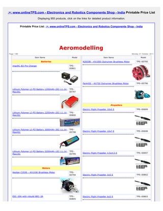 :+: www.onlineTPS.com - Electronics and Robotics Components Shop - India Printable Price List
                           Displaying 955 products, click on the links for detailed product information.


             Printable Price List: :+: www.onlineTPS.com - Electronics and Robotics Components Shop - India




                                             Aeromodelling
Page: 1/86                                                                                                    Monday 31 October, 2011

                        Item Name                        Model                         Item Name                       Model

                             Batteries                            N2830B - KV1000 Outrunner Brushless Motor       TPS-00795

   imaxRC B3 Pro Charger                              TPS-
                                                      00801




                                                                  Park450 - KV750 Outrunner Brushless Motor       TPS-00796

   Lithium Polymer LI-PO Battery 1200mAh-20C-11.1V-   TPS-
   Max35C                                             00797




                                                                                              Propellers

                                                                  Electric Flight Propeller 10x5 E                TPS-00699
   Lithium Polymer LI-PO Battery 2200mAh-20C-11.1V-   TPS-
   Max35C                                             00800




   Lithium Polymer LI-PO Battery 3000mAh-30C-11.1V-   TPS-
                                                                  Electric Flight Propeller 10x7 E                TPS-00698
   Max45C                                             00798




   Lithium Polymer LI-PO Battery 5200mAh-10C-11.1V-   TPS-
                                                                  Electric Flight Propeller 4.5x4.5 E             TPS-00697
   Max15C                                             00799




                              Motors

   Aeolian C3530 - KV1100 Brushless Motor             TPS-
                                                      00794       Electric Flight Propeller 5x5 E                 TPS-00802




   ESC-30A with inbuild BEC-3A                        TPS-        Electric Flight Propeller 6x5 E                 TPS-00803
                                                      00805
 