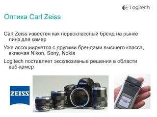 Оптика Carl Zeiss
Carl Zeiss известен как первоклассный бренд на рынке
линз для камер
Уже ассоциируется с другими брендами высшего класса,
включая Nikon, Sony, Nokia
Logitech поставляет эксклюзивные решения в области
веб-камер

 