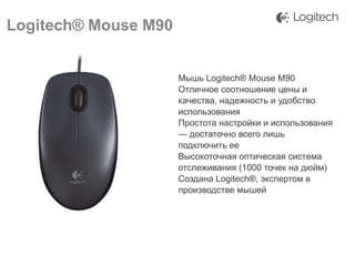 Logitech® Mouse M90
Мышь Logitech® Mouse M90
Отличное соотношение цены и
качества, надежность и удобство
использования
Простота настройки и использования
— достаточно всего лишь
подключить ее
Высокоточная оптическая система
отслеживания (1000 точек на дюйм)
Создана Logitech®, экспертом в
производстве мышей

 
