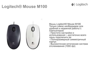 Logitech® Mouse M100

Мышь Logitech® Mouse M100
Только самое необходимое для
удобной и надежной работы с
компьютером
- Простота настройки и
использования – достаточно всего
лишь подключить ее
- Полноразмерный симметричный
корпус
- Высокоточная оптическая система
отслеживания (1000 dpi)

 